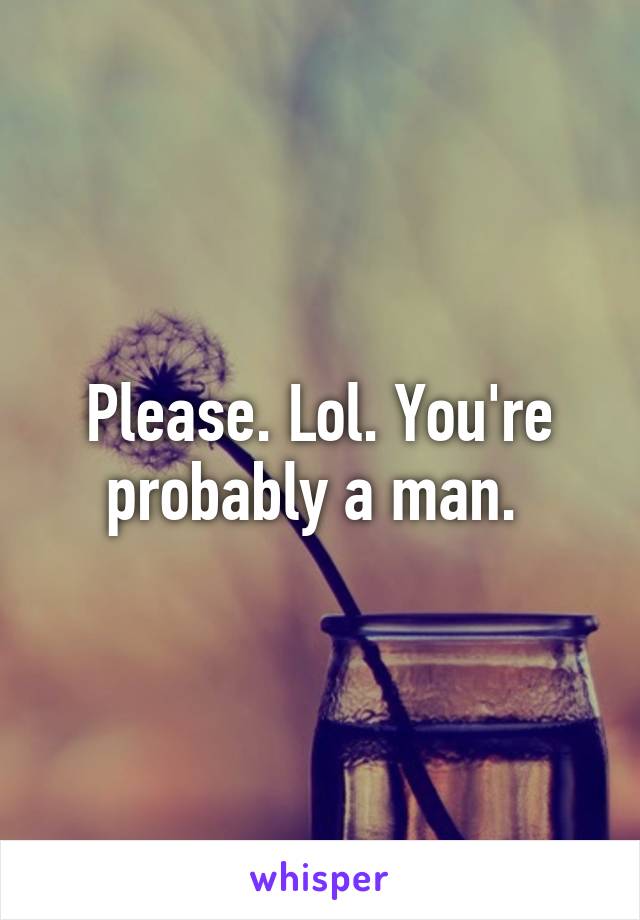 Please. Lol. You're probably a man. 