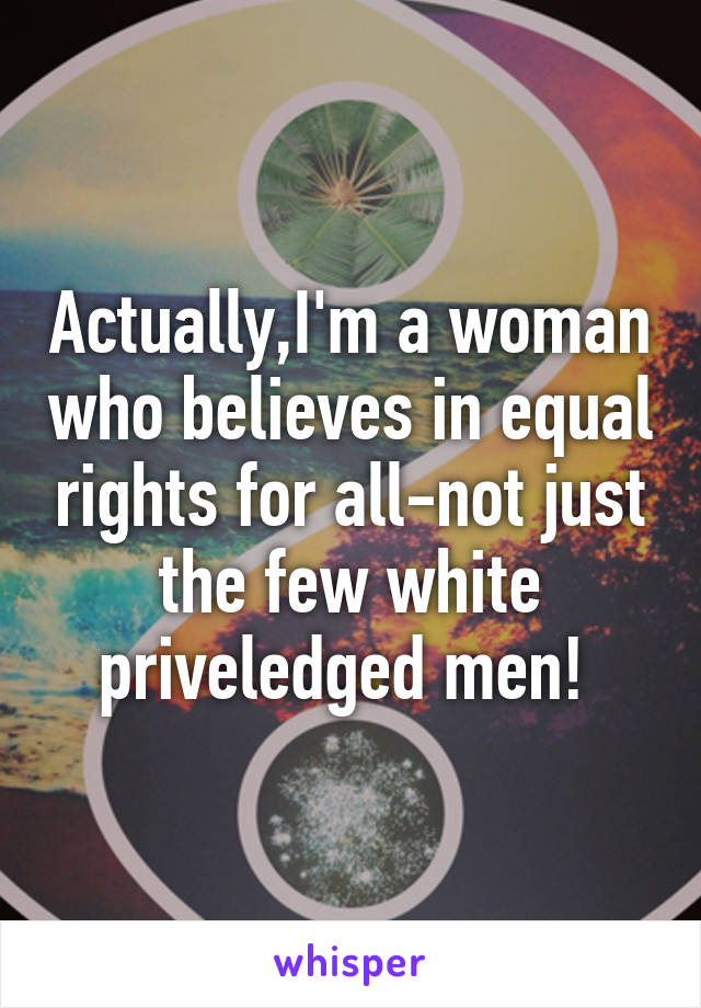 Actually,I'm a woman who believes in equal rights for all-not just the few white priveledged men! 