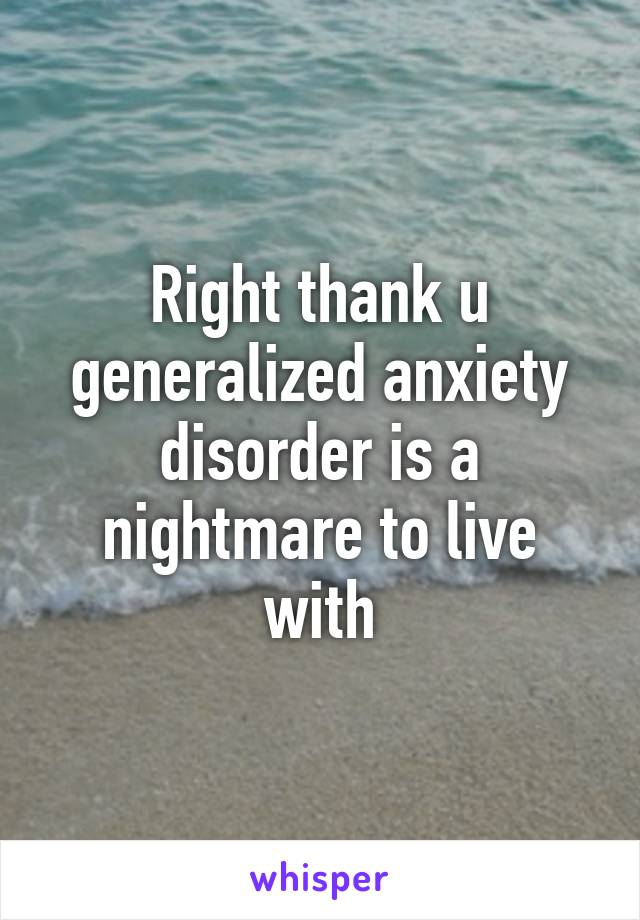 Right thank u generalized anxiety disorder is a nightmare to live with