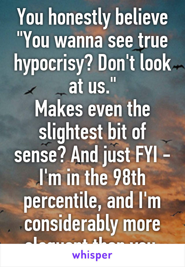 You honestly believe
"You wanna see true hypocrisy? Don't look at us."
Makes even the slightest bit of sense? And just FYI - I'm in the 98th percentile, and I'm considerably more eloquent than you.