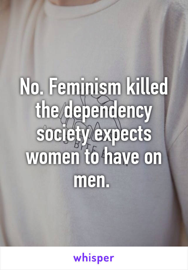 No. Feminism killed the dependency society expects women to have on men. 