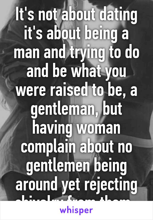 It's not about dating it's about being a man and trying to do and be what you were raised to be, a gentleman, but having woman complain about no gentlemen being around yet rejecting chivalry from them. 