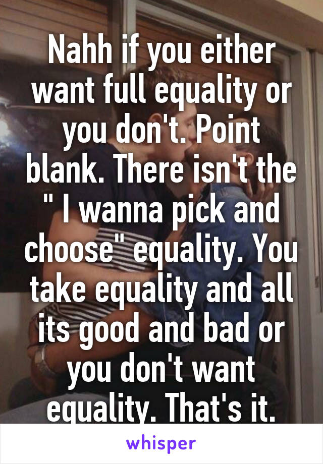 Nahh if you either want full equality or you don't. Point blank. There isn't the " I wanna pick and choose" equality. You take equality and all its good and bad or you don't want equality. That's it.