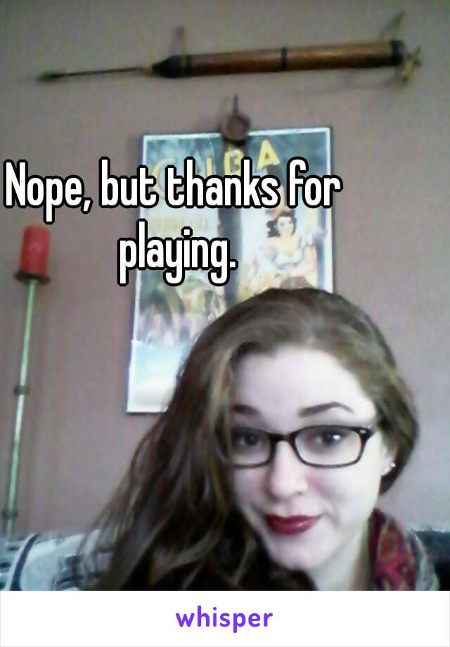 Nope, but thanks for playing.