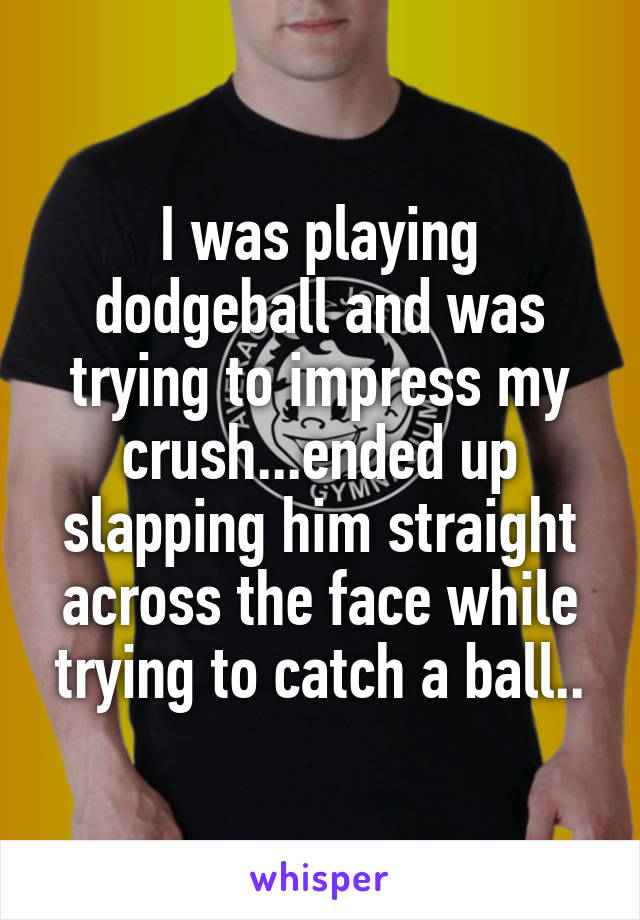 I was playing dodgeball and was trying to impress my crush...ended up slapping him straight across the face while trying to catch a ball..