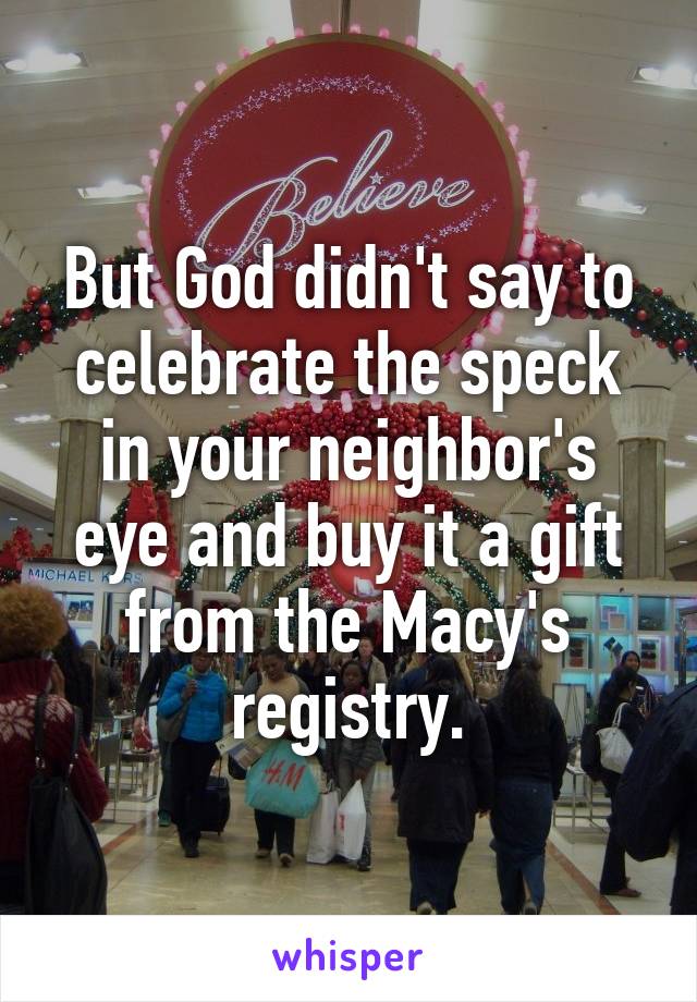 But God didn't say to celebrate the speck in your neighbor's eye and buy it a gift from the Macy's registry.