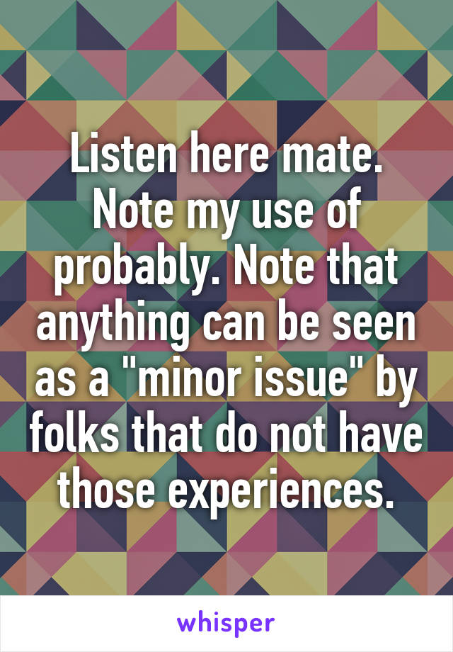 Listen here mate. Note my use of probably. Note that anything can be seen as a "minor issue" by folks that do not have those experiences.