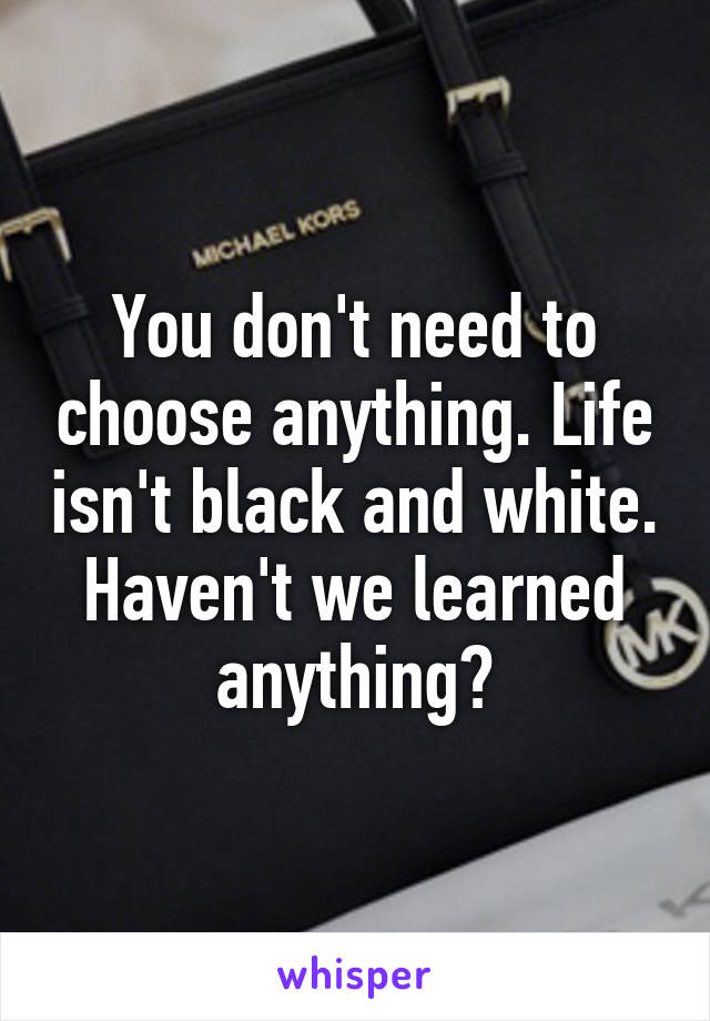 You don't need to choose anything. Life isn't black and white.
Haven't we learned anything?