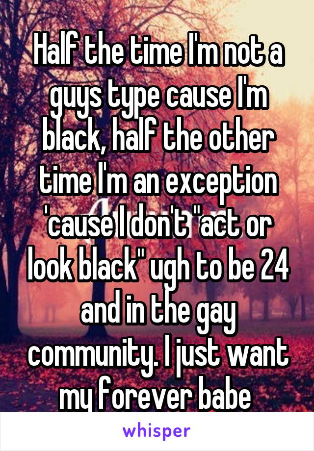 Half the time I'm not a guys type cause I'm black, half the other time I'm an exception 'cause I don't "act or look black" ugh to be 24 and in the gay community. I just want my forever babe 