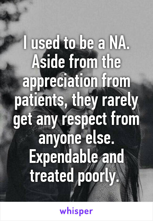 I used to be a NA. Aside from the appreciation from patients, they rarely get any respect from anyone else. Expendable and treated poorly. 