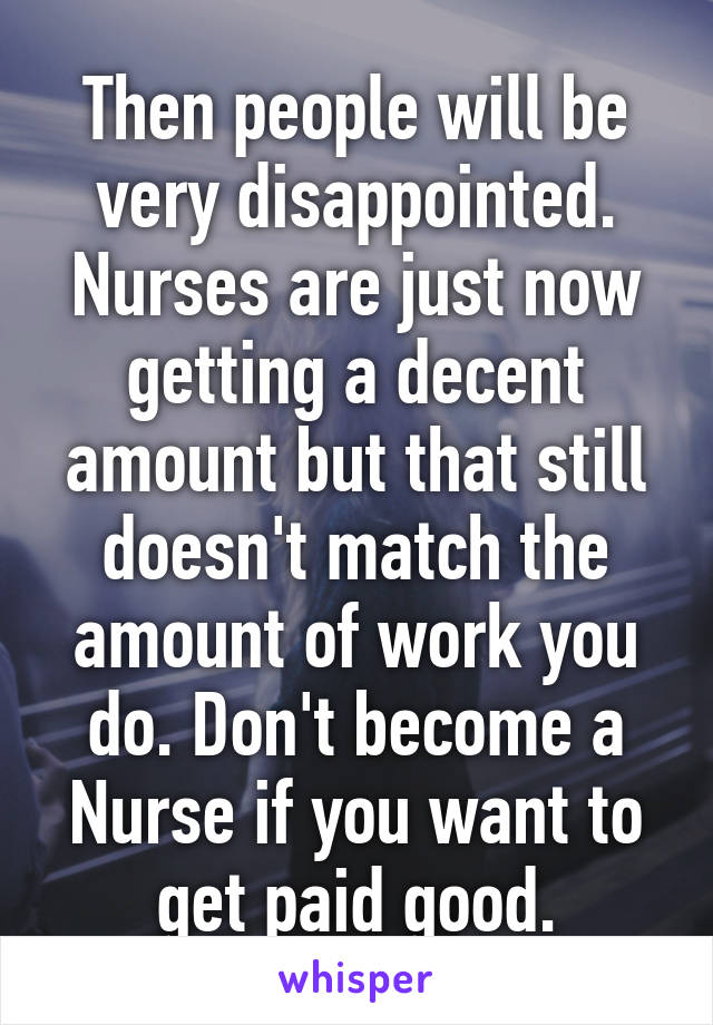 Then people will be very disappointed. Nurses are just now getting a decent amount but that still doesn't match the amount of work you do. Don't become a Nurse if you want to get paid good.