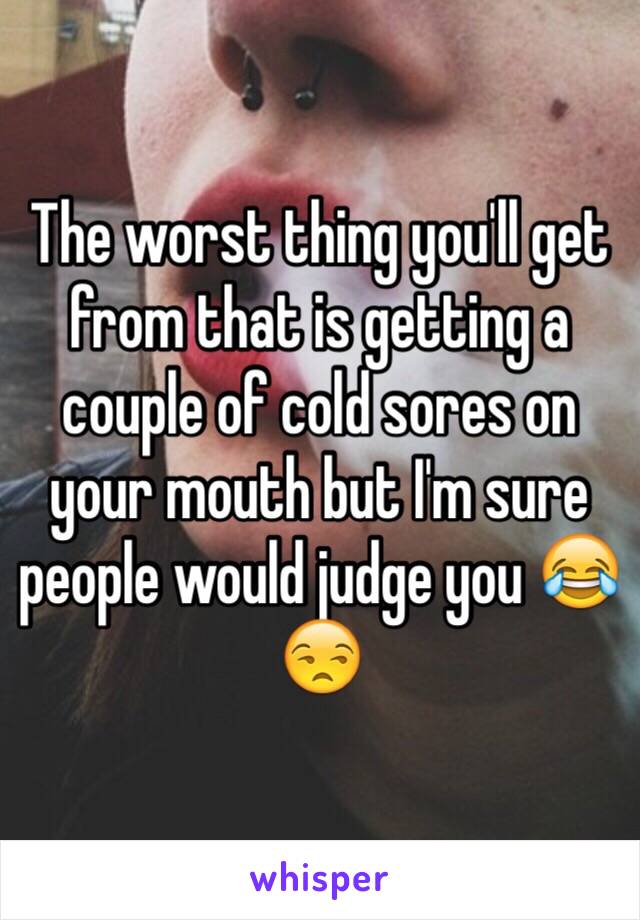 The worst thing you'll get from that is getting a couple of cold sores on your mouth but I'm sure people would judge you 😂😒