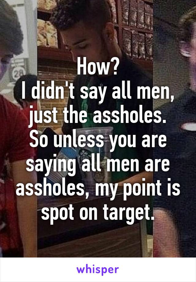 How?
I didn't say all men, just the assholes.
So unless you are saying all men are assholes, my point is spot on target.