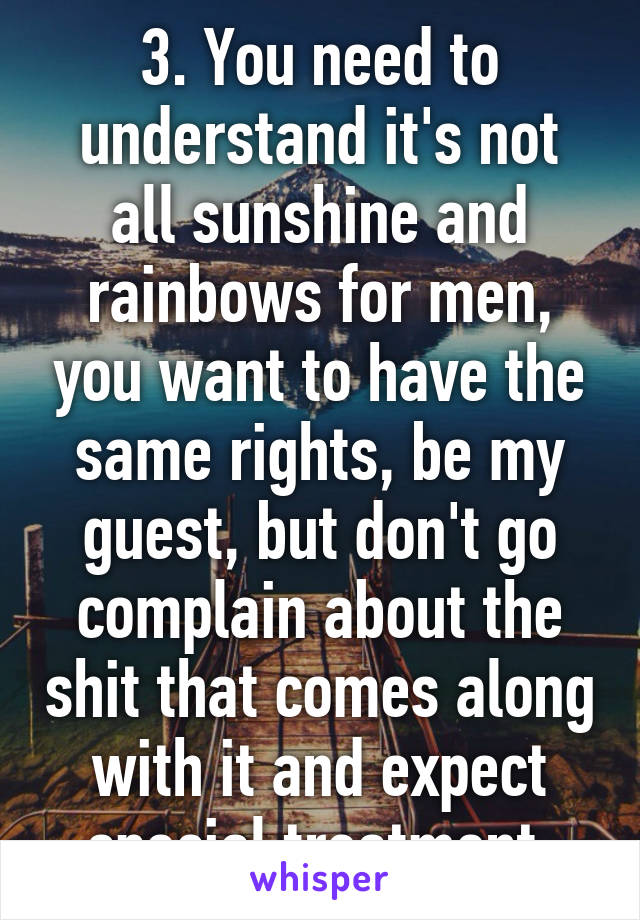 3. You need to understand it's not all sunshine and rainbows for men, you want to have the same rights, be my guest, but don't go complain about the shit that comes along with it and expect special treatment.