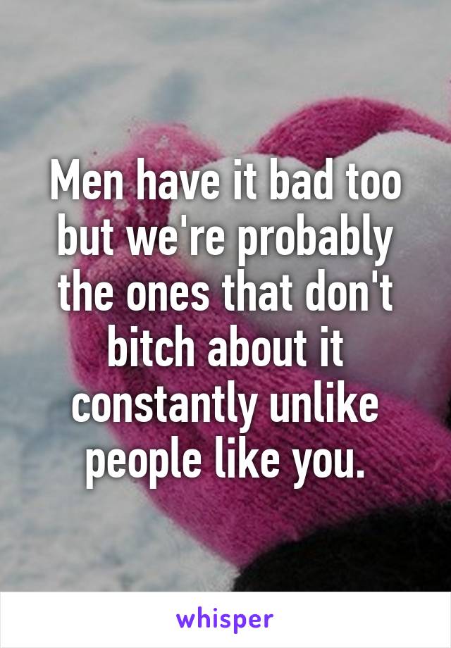 Men have it bad too but we're probably the ones that don't bitch about it constantly unlike people like you.