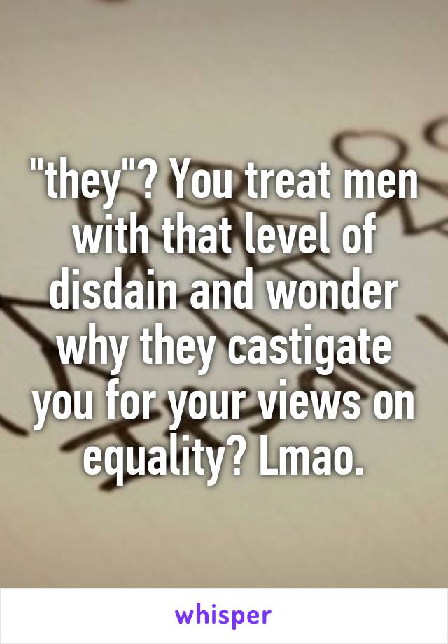 "they"? You treat men with that level of disdain and wonder why they castigate you for your views on equality? Lmao.