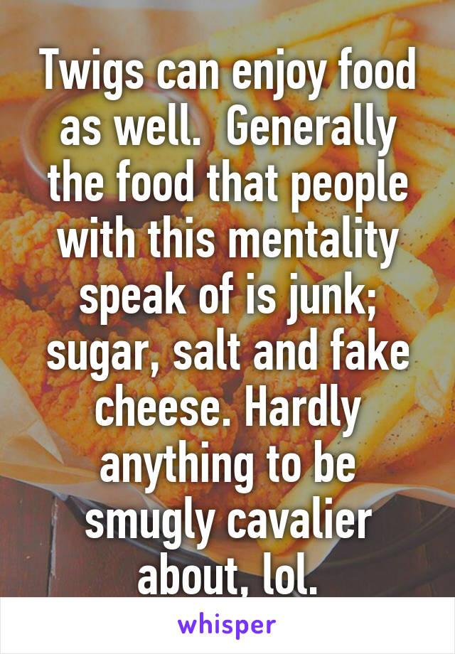 Twigs can enjoy food as well.  Generally the food that people with this mentality speak of is junk; sugar, salt and fake cheese. Hardly anything to be smugly cavalier about, lol.