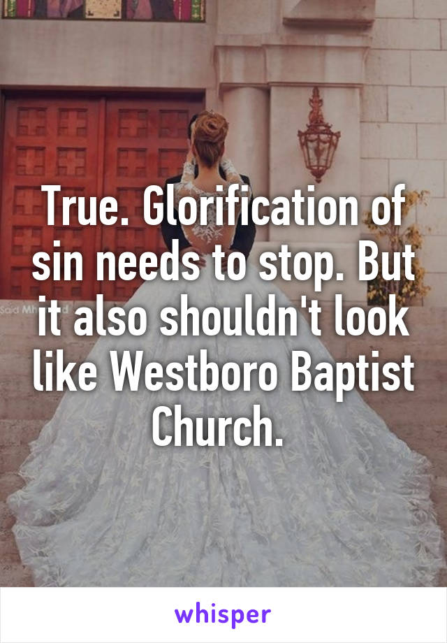 True. Glorification of sin needs to stop. But it also shouldn't look like Westboro Baptist Church. 