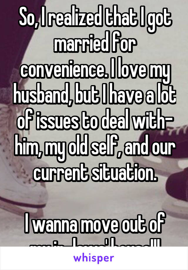 So, I realized that I got married for convenience. I love my husband, but I have a lot of issues to deal with- him, my old self, and our current situation.

I wanna move out of my in-laws' house!!!