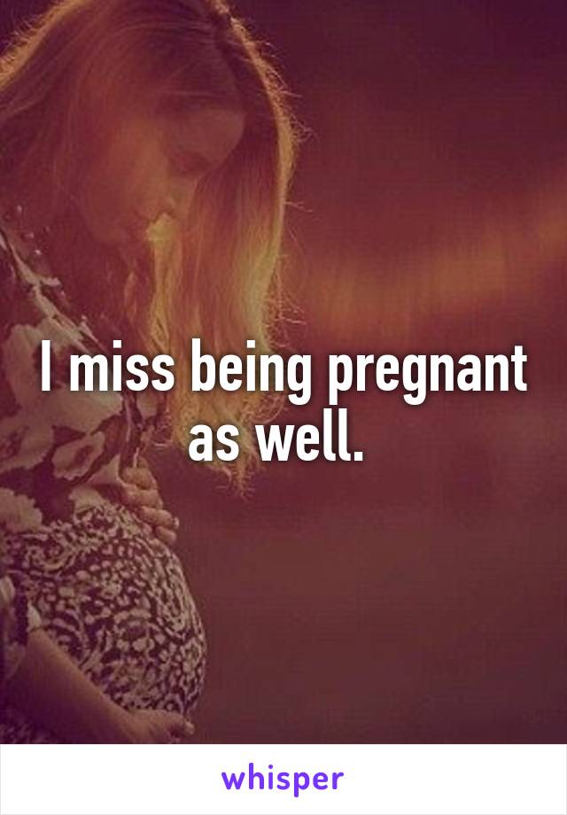 I miss being pregnant as well. 