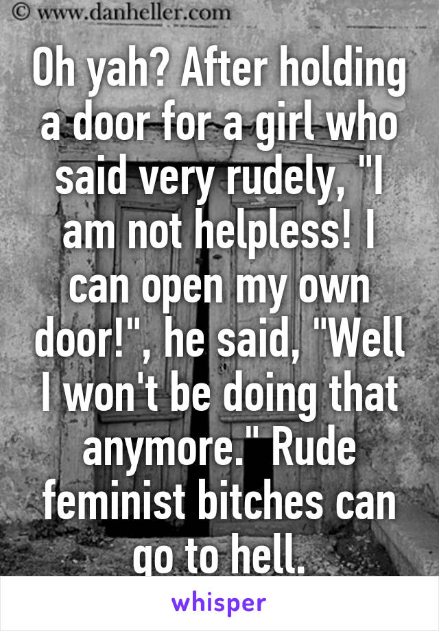 Oh yah? After holding a door for a girl who said very rudely, "I am not helpless! I can open my own door!", he said, "Well I won't be doing that anymore." Rude feminist bitches can go to hell.