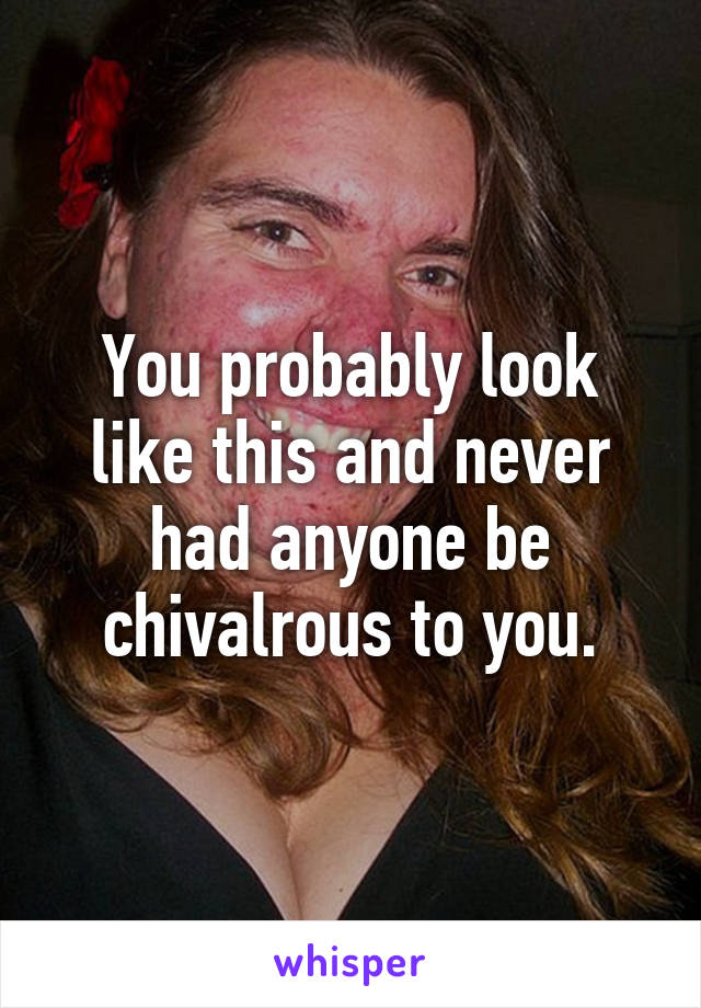 You probably look like this and never had anyone be chivalrous to you.