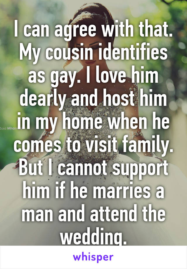 I can agree with that. My cousin identifies as gay. I love him dearly and host him in my home when he comes to visit family. But I cannot support him if he marries a man and attend the wedding.