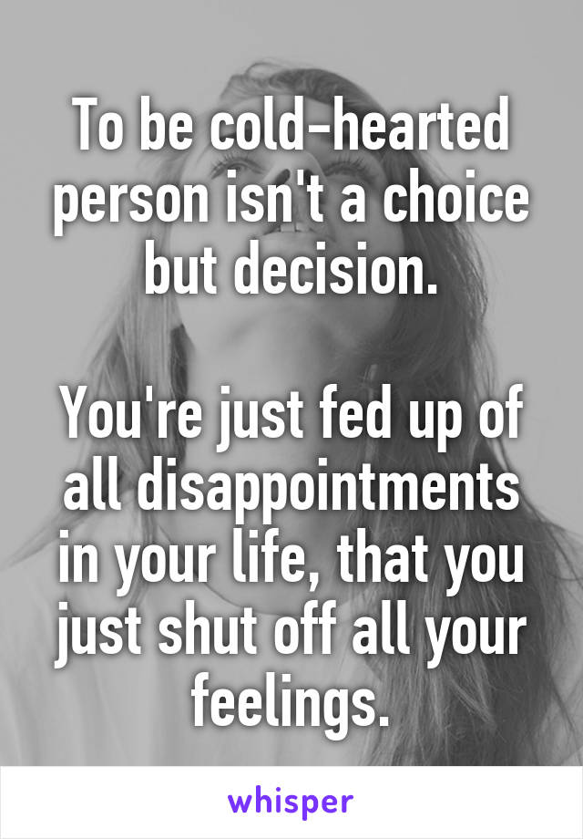 To be cold-hearted person isn't a choice but decision.

You're just fed up of all disappointments in your life, that you just shut off all your feelings.