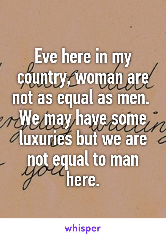 Eve here in my country, woman are not as equal as men.  We may have some luxuries but we are not equal to man here.