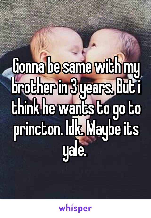 Gonna be same with my brother in 3 years. But i think he wants to go to princton. Idk. Maybe its yale. 