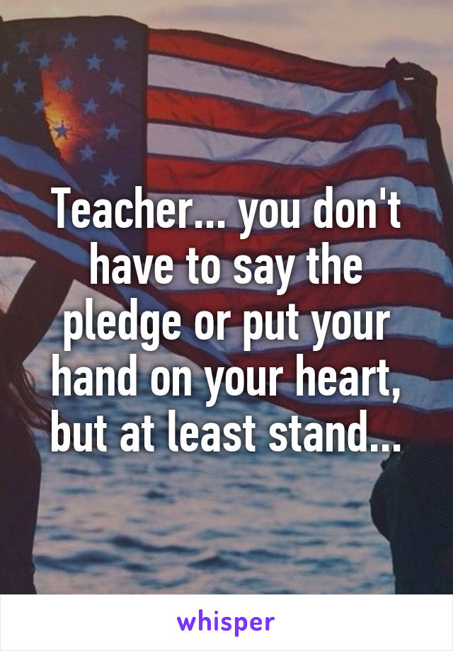 Teacher... you don't have to say the pledge or put your hand on your heart, but at least stand...