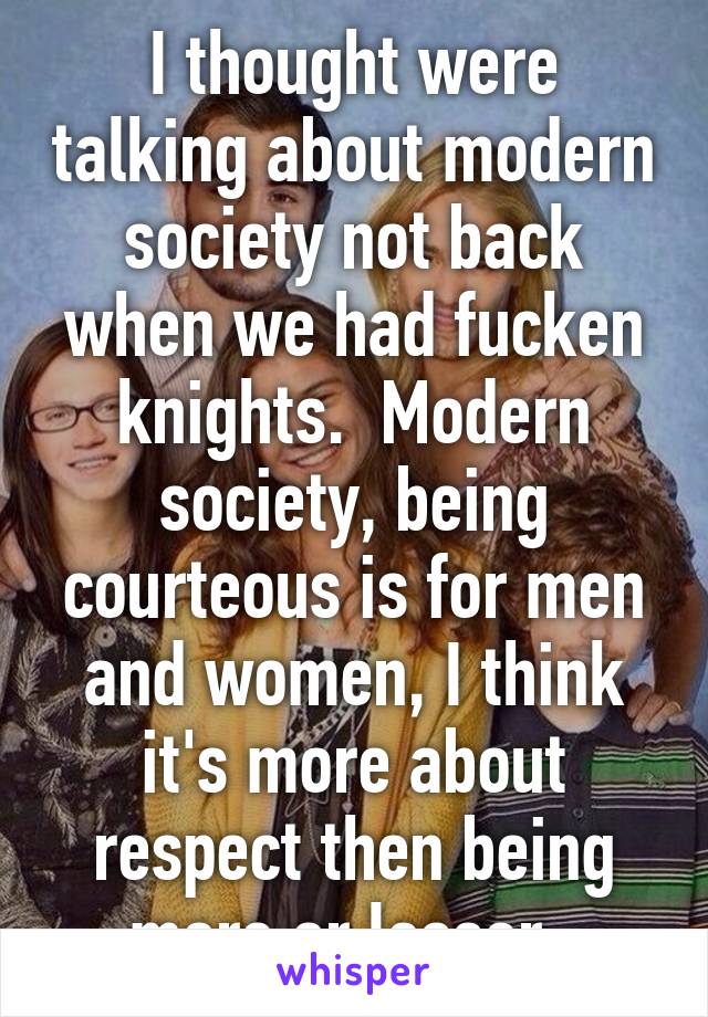 I thought were talking about modern society not back when we had fucken knights.  Modern society, being courteous is for men and women, I think it's more about respect then being more or lesser. 