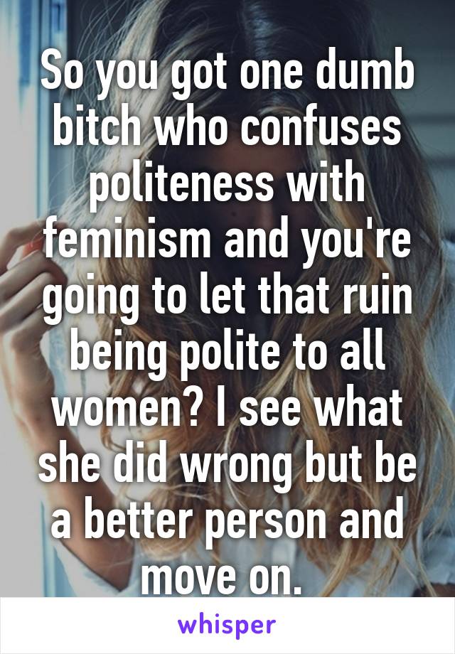 So you got one dumb bitch who confuses politeness with feminism and you're going to let that ruin being polite to all women? I see what she did wrong but be a better person and move on. 