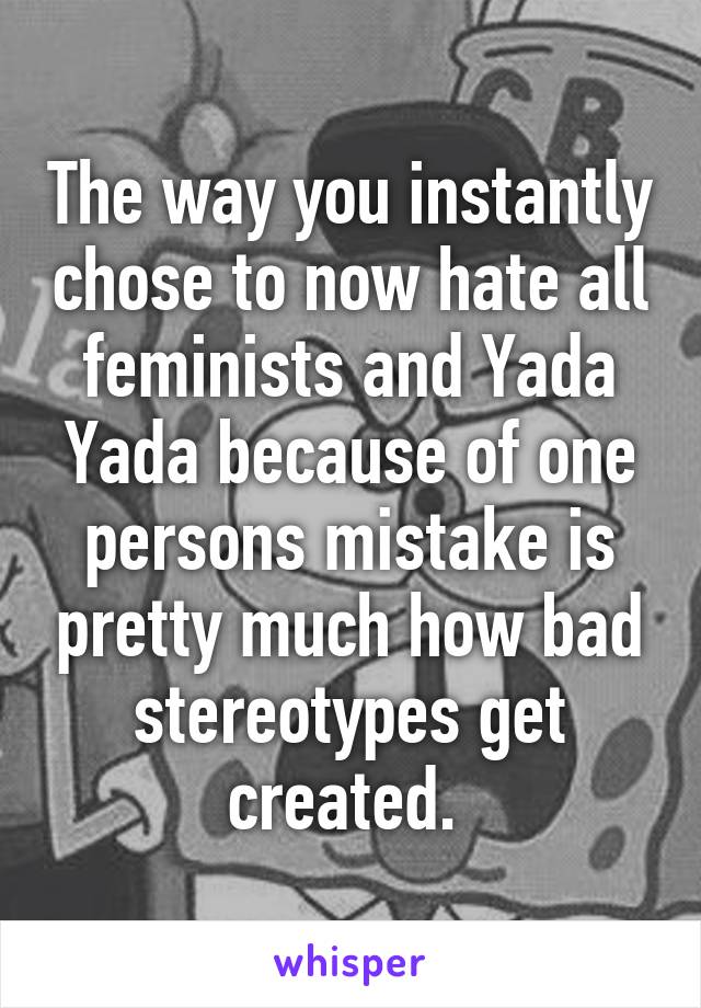 The way you instantly chose to now hate all feminists and Yada Yada because of one persons mistake is pretty much how bad stereotypes get created. 