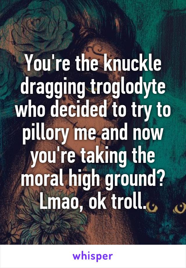 You're the knuckle dragging troglodyte who decided to try to pillory me and now you're taking the moral high ground? Lmao, ok troll.