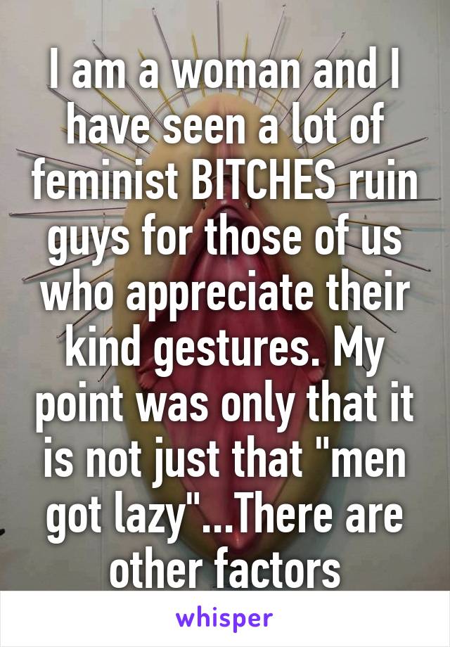 I am a woman and I have seen a lot of feminist BITCHES ruin guys for those of us who appreciate their kind gestures. My point was only that it is not just that "men got lazy"...There are other factors