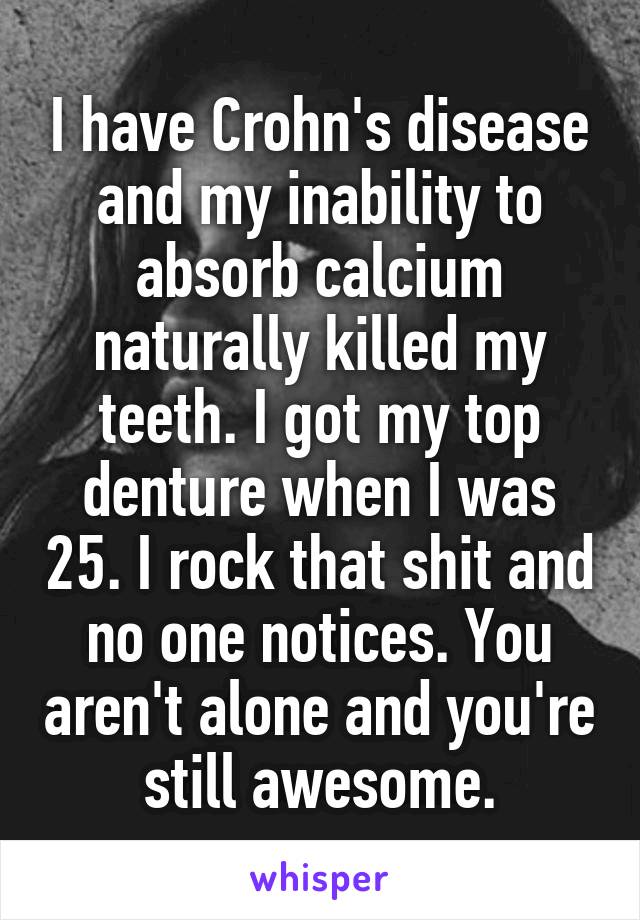 I have Crohn's disease and my inability to absorb calcium naturally killed my teeth. I got my top denture when I was 25. I rock that shit and no one notices. You aren't alone and you're still awesome.