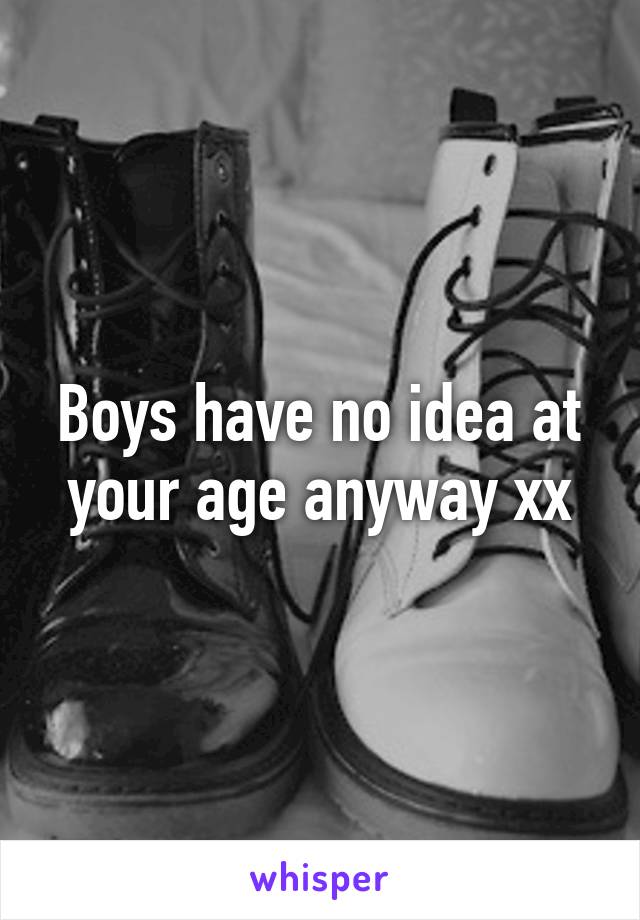 Boys have no idea at your age anyway xx