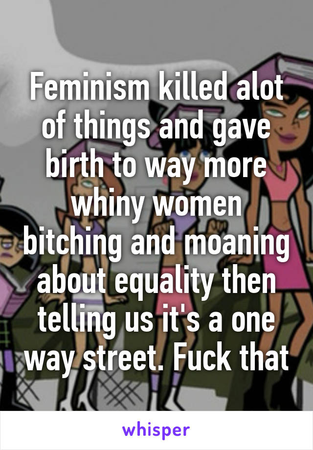 Feminism killed alot of things and gave birth to way more whiny women bitching and moaning about equality then telling us it's a one way street. Fuck that