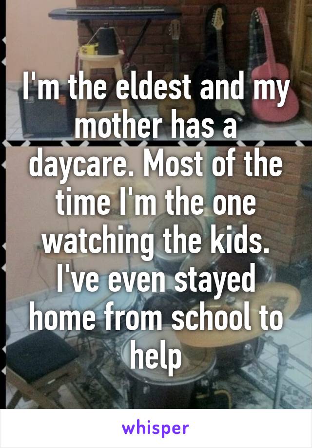 I'm the eldest and my mother has a daycare. Most of the time I'm the one watching the kids. I've even stayed home from school to help