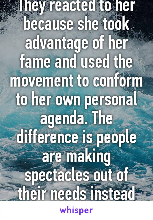 They reacted to her because she took advantage of her fame and used the movement to conform to her own personal agenda. The difference is people are making spectacles out of their needs instead doing it