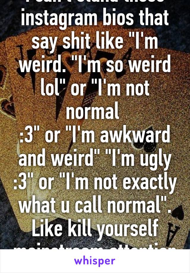 I can't stand those instagram bios that say shit like "I'm weird. "I'm so weird lol" or "I'm not normal 
:3" or "I'm awkward and weird" "I'm ugly :3" or "I'm not exactly what u call normal". Like kill yourself mainstream attention hoe.