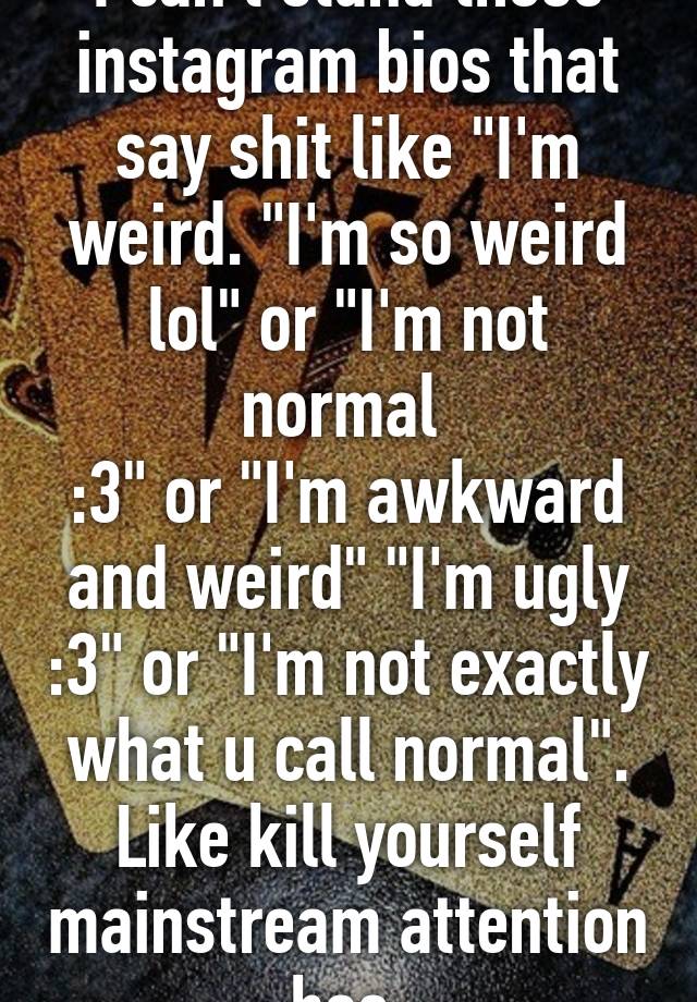 I can't stand those instagram bios that say shit like "I'm weird. "I'm so weird lol" or "I'm not normal 
:3" or "I'm awkward and weird" "I'm ugly :3" or "I'm not exactly what u call normal". Like kill yourself mainstream attention hoe.