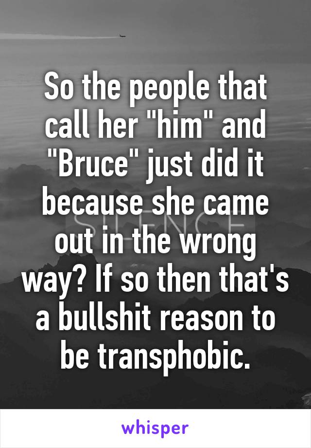 So the people that call her "him" and "Bruce" just did it because she came out in the wrong way? If so then that's a bullshit reason to be transphobic.