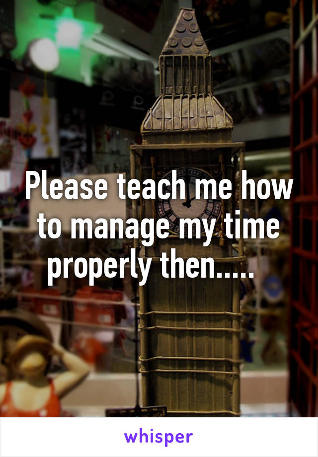 Please teach me how to manage my time properly then.....  