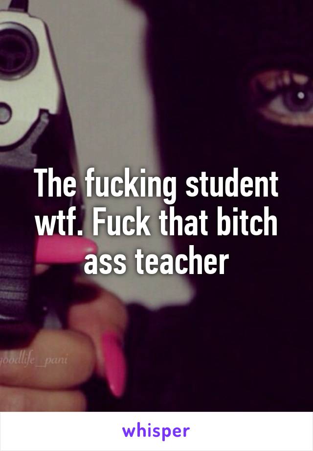 The fucking student wtf. Fuck that bitch ass teacher