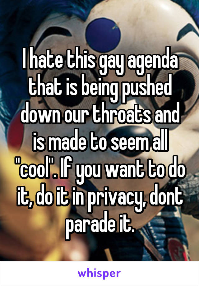 I hate this gay agenda that is being pushed down our throats and is made to seem all "cool". If you want to do it, do it in privacy, dont parade it.