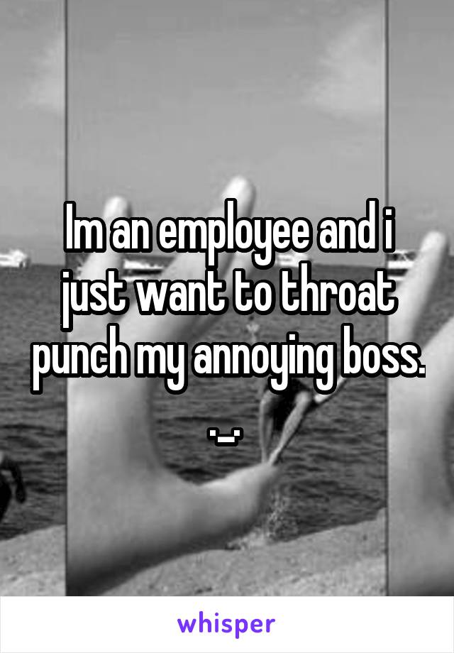 Im an employee and i just want to throat punch my annoying boss. ._. 