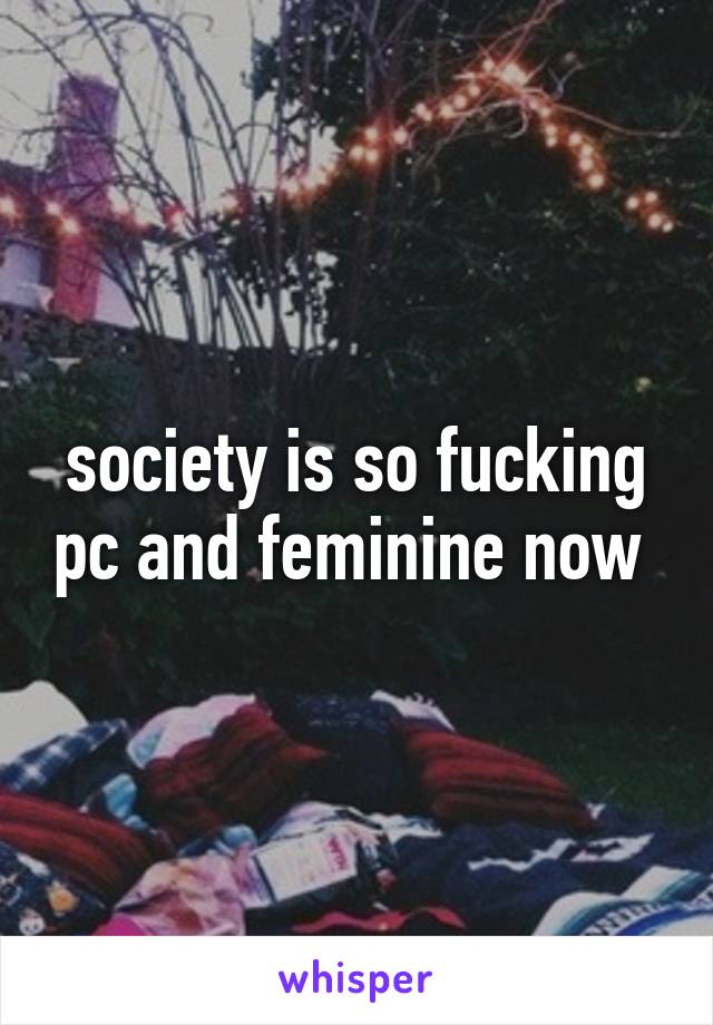 society is so fucking pc and feminine now 