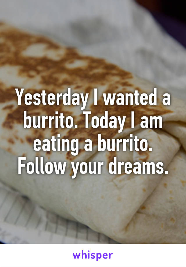 Yesterday I wanted a burrito. Today I am eating a burrito. Follow your dreams.